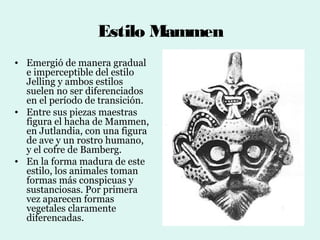 Estilo Mammen
• Emergió de manera gradual
  e imperceptible del estilo
  Jelling y ambos estilos
  suelen no ser diferenciados
  en el período de transición.
• Entre sus piezas maestras
  figura el hacha de Mammen,
  en Jutlandia, con una figura
  de ave y un rostro humano,
  y el cofre de Bamberg.
• En la forma madura de este
  estilo, los animales toman
  formas más conspicuas y
  sustanciosas. Por primera
  vez aparecen formas
  vegetales claramente
  diferencadas.
 