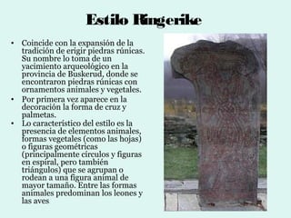 Estilo Ringerike
• Coincide con la expansión de la
  tradición de erigir piedras rúnicas.
  Su nombre lo toma de un
  yacimiento arqueológico en la
  provincia de Buskerud, donde se
  encontraron piedras rúnicas con
  ornamentos animales y vegetales.
• Por primera vez aparece en la
  decoración la forma de cruz y
  palmetas.
• Lo característico del estilo es la
  presencia de elementos animales,
  formas vegetales (como las hojas)
  o figuras geométricas
  (principalmente círculos y figuras
  en espiral, pero también
  triángulos) que se agrupan o
  rodean a una figura animal de
  mayor tamaño. Entre las formas
  animales predominan los leones y
  las aves.
 