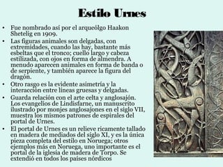 Estilo Urnes
• Fue nombrado así por el arqueólgo Haakon
  Shetelig en 1909.
• Las figuras animales son delgadas, con
  extremidades, cuando las hay, bastante más
  esbeltas que el tronco; cuello largo y cabeza
  estilizada, con ojos en forma de almendra. A
  menudo aparecen animales en forma de banda o
  de serpiente, y también aparece la figura del
  dragón.
• Otro rasgo es la evidente asimetría y la
  interacción entre líneas gruesas y delgadas.
• Guarda relación con el arte celta y anglosajón.
  Los evangelios de Lindisfarne, un manuscrito
  ilustrado por monjes anglosajones en el siglo VII,
  muestra los mismos patrones de espirales del
  portal de Urnes.
• El portal de Urnes es un relieve ricamente tallado
  en madera de mediados del siglo XI, y es la única
  pieza completa del estilo en Noruega; otros
  ejemplos más en Noruega, uno importante es el
  portal de la iglesia de madera de Torpo. Se
  extendió en todos los países nórdicos
 