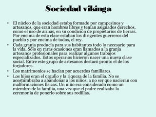 Sociedad vikinga
• El núcleo de la sociedad estaba formado por campesinos y
  artesanos, que eran hombres libres y tenían asignados derechos,
  como el uso de armas, en su condición de propietarios de tierras.
  Por encima de esta clase estaban los dirigentes guerreros del
  pueblo y por encima de todos, el rey.
• Cada granja producía para sus habitantes todo lo necesario para
  la vida. Sólo en raras ocasiones eran llamados a la granja
  artesanos profesionales para realizar algunos trabajos
  especializados. Estos operarios hicieron nacer una nueva clase
  social. Entre este grupo de artesanos destacó pronto el de los
  forjadores.
• Los matrimonios se hacían por acuerdos familiares.
• Los hijos eran el orgullo y la riqueza de la familia. No se
  acostumbraba a abandonar a los niños, a no ser que nacieran con
  malformaciones físicas. Un niño era considerado como un
  miembro de la familia, una vez que el padre realizaba la
  ceremonia de ponerlo sobre sus rodillas.
 