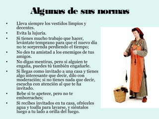 Algunas de sus normas
•   Lleva siempre los vestidos limpios y
    decentes.
•   Evita la lujuria.
•   Si tienes mucho trabajo que hacer,
    levántate temprano para que el nuevo día
    no te sorprenda perdiendo el tiempo;
•   No des tu amistad a los enemigos de tus
    amigos.
•   No digas mentiras, pero si alguien te
    engaña, puedes tú también engañarle.
•   Si llegas como invitado a una casa y tienes
    algo interesante que decir, dilo con
    moderación; si no tienes nada que decir,
    escucha con atención al que te ha
    invitado.
•   Bebe si te apetece, pero no te
    emborraches;
•   Si recibes invitados en tu casa, ofréceles
    agua y toalla para lavarse, y siéntalos
    luego a tu lado a orilla del fuego.
 