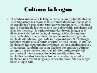 Cultura: la lengua
• El nórdico antiguo era la lengua hablada por los habitantes de
  Escandinavia y sus colonias de ultramar desde los inicios de la
  época vikinga hasta el año 1300 aproximadamente. Debido a
  que la mayoría de los textos que han sobrevivido provienen del
  islandés medieval, la variante estándar de esta lengua es el
  dialecto occidental, es decir, el noruego e islandés antiguo.
  Este hecho hace que, a veces, en vez de nórdico antiguo se
  hable de islandés antiguo o de noruego antiguo. Sin embargo,
  también existía una variante oriental de esta lengua, la cual se
  hablaba en los asentamientos vikingos de las actuales Suecia y
  Dinamarca. También había un dialecto denominado gútnico
  antiguo, que se incluye dentro el nórdico antiguo oriental
  porque es el menos conocido de los tres dialectos. Los
  hablantes de estos tres dialectos consideraban que todos
  hablaban una misma lengua, y la denominaron “dansk tunga”
  hasta el siglo XIII.
 