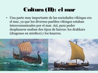 Cultura (II): el mar
• Una parte muy importante de las sociedades vikingas era
  el mar, ya que los diversos pueblos vikingos estaban
  intercomunicados por el mar. Así, para poder
  desplazarse usaban dos tipos de barcos: los drakkars
  (dragones en nórdico) y los knarres.
 