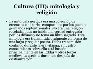 Cultura (III): mitología y
             religión
• La mitología nórdica era una colección de
  creencias e historias compartidas por los pueblos
  germanos septentrionales. No era una religión
  revelada, pues no había una verdad entregada
  por los divinos y no tenía un libro sagrado. Esta
  mitología era transmitida oralmente en forma de
  una larga y regular poesía. Dicha transmisión
  continuó durante la era vikinga, y nuestro
  conocimiento sobre ella está basado
  principalmente en las Eddas y otros textos
  medievales escritos durante o después de la
  cristianización.
 