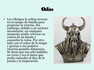 Odín
• Los vikingos le solían invocar
  en el campo de batalla para
  propiciar la victoria. Sin
  embargo, debido a su carácter
  inconstante, en cualquier
  momento podía volverse en
  contra de un bando y
  causarles la ruina. Por otro
  lado, era el señor de la magia
  y gracias a sus poderes
  recorría grandes distancias.
  Se decía que tan sólo hablaba
  en verso y era el único que
  podía conceder el don de la
  poesía y la inspiración.
 