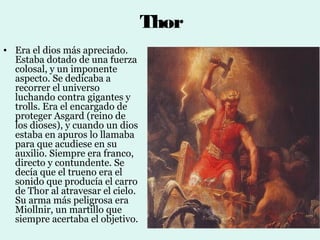 Thor
• Era el dios más apreciado.
  Estaba dotado de una fuerza
  colosal, y un imponente
  aspecto. Se dedicaba a
  recorrer el universo
  luchando contra gigantes y
  trolls. Era el encargado de
  proteger Asgard (reino de
  los dioses), y cuando un dios
  estaba en apuros lo llamaba
  para que acudiese en su
  auxilio. Siempre era franco,
  directo y contundente. Se
  decía que el trueno era el
  sonido que producía el carro
  de Thor al atravesar el cielo.
  Su arma más peligrosa era
  Miollnir, un martillo que
  siempre acertaba el objetivo.
 
