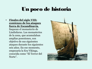 Un poco de historia
• Finales del siglo VIII:
  comienzo de los ataques
  fuera de Escandinavia.
  Saquean el monasterio de
  Lindisfarne. Los monasterios
  de la zona, que acumulaban
  amplias posesiones, son
  objetivo de sus siguientes
  ataques durante los siguientes
  seis años. En ese momento,
  empezaría la Era Vikinga,
  conocida como “El Terror del
  Norte”.
 