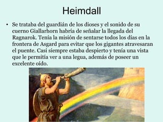 Heimdall
• Se trataba del guardián de los dioses y el sonido de su
  cuerno Giallarhorn habría de señalar la llegada del
  Ragnarok. Tenía la misión de sentarse todos los días en la
  frontera de Asgard para evitar que los gigantes atravesaran
  el puente. Casi siempre estaba despierto y tenía una vista
  que le permitía ver a una legua, además de poseer un
  excelente oído.
 