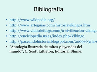 Bibliografía
•   http://www.wikipedia.org/
•   http://www.arteguias.com/historiavikingos.htm
•   http://www.vidasdefuego.com/a-civilizacion-vikingo
•   http://enciclopedia.us.es/index.php/Vikingo
•   http://paseandohistoria.blogspot.com/2009/03/la-s
•   “Antología ilustrada de mitos y leyendas del
    mundo”, C. Scott Littleton, Editorial Blume.
 