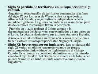 • Siglo X: pérdida de territorios en Europa occidental y
  central.
  -Inglaterra: recuperación de territorios comenzada ya a fines
  del siglo IX por los reyes de Wesex, entre los que destaca
  Alfredo I el Grande, y se garantiza la independencia de la
  mitad de Inglaterra. La guerra no tardaría en reanudarse, pero
  desde entonces los vikingos llevan la peor parte.
  -Francia: en 911, se rechaza el último ataque a la
  desembocadura del Sena, y en son expulsados de sus bases en
  el Loira. La década siguiente ve sus últimos ataques a Bretaña.
  -Europa oriental: continúa su expansión. Varias expediciones
  tienen éxito en sus ataques por el Mar Negro y el Caspio.
• Siglo XI: breve renacer en Inglaterra. Los comienzos del
  siglo XI verían un último reaparecer cuando en 1014 se
  reinstaura el dominio vikingo de Inglaterra con el vikingo
  Canuto. Este renacer se considera definitivamente terminado
  cuando el rey Harald III el Despiadado muere en la batalla del
  puente Stamford en 1066, durante conflictos dinásticos en
  Inglaterra.
 