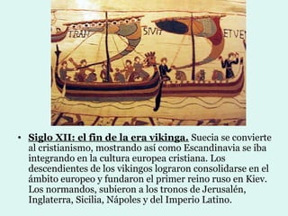• Siglo XII: el fin de la era vikinga. Suecia se convierte
  al cristianismo, mostrando así como Escandinavia se iba
  integrando en la cultura europea cristiana. Los
  descendientes de los vikingos lograron consolidarse en el
  ámbito europeo y fundaron el primer reino ruso en Kiev.
  Los normandos, subieron a los tronos de Jerusalén,
  Inglaterra, Sicilia, Nápoles y del Imperio Latino.
 