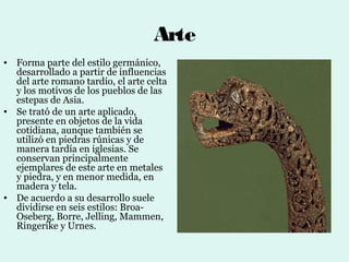 Arte
• Forma parte del estilo germánico,
  desarrollado a partir de influencias
  del arte romano tardío, el arte celta
  y los motivos de los pueblos de las
  estepas de Asia.
• Se trató de un arte aplicado,
  presente en objetos de la vida
  cotidiana, aunque también se
  utilizó en piedras rúnicas y de
  manera tardía en iglesias. Se
  conservan principalmente
  ejemplares de este arte en metales
  y piedra, y en menor medida, en
  madera y tela.
• De acuerdo a su desarrollo suele
  dividirse en seis estilos: Broa-
  Oseberg, Borre, Jelling, Mammen,
  Ringerike y Urnes.
 