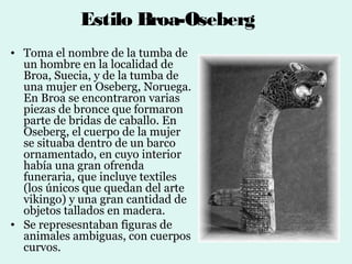 Estilo Broa-Oseberg
• Toma el nombre de la tumba de
  un hombre en la localidad de
  Broa, Suecia, y de la tumba de
  una mujer en Oseberg, Noruega.
  En Broa se encontraron varias
  piezas de bronce que formaron
  parte de bridas de caballo. En
  Oseberg, el cuerpo de la mujer
  se situaba dentro de un barco
  ornamentado, en cuyo interior
  había una gran ofrenda
  funeraria, que incluye textiles
  (los únicos que quedan del arte
  vikingo) y una gran cantidad de
  objetos tallados en madera.
• Se represesntaban figuras de
  animales ambiguas, con cuerpos
  curvos.
 