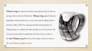 Viking's mugs are precious ancient masterpieces that are famous
among various ancient civilizations. Vikings mug gained immense
popularity in this modern era, so everyone started selling all these
products online. With the ongoing demand and popularity of
Viking mugs, it is evident that many people love to buy them. Not
everyone interested in buying them also knows how to choose
the best Vikings mug. Read on to know tips on how to choose
the best Vikings supplier online.
 