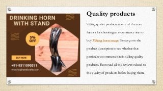 Quality products
Selling quality products is one of the core
factors for choosing an e-commerce site to
buy Viking horn mugs. Better go to the
product description to see whether that
particular e-commerce site is selling quality
products. Even read all the reviews related to
the quality of products before buying them.
 
