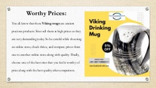 Worthy Prices:
You all know that these Viking mugs are ancient
precious products. Sites sell them at high prices as they
are very demanding today. So be careful while choosing
an online store, check thrice, and compare prices from
one to another online store along with quality. Finally,
choose one of the best sites that you feel is worthy of
price along with the best quality after comparison.
 