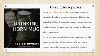 Easy return policy:
As you buy viking mugs online, sometimes we may get
mismatched products, broken products, and different sizes
and colours. Often, there are also chances you may like some
products on an e-commerce site, but you may not like them
when you get them.
So you also need to check whether that online store provides
an easy return policy. If that store provides easy return
policies, it is the best ecommerce place to buy products.
 