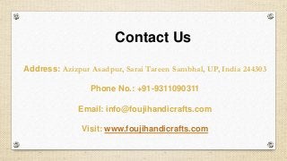 Address: Azizpur Asadpur, Sarai Tareen Sambhal, UP, India 244303
Phone No.: +91-9311090311
Email: info@foujihandicrafts.com
Visit: www.foujihandicrafts.com
Contact Us
 