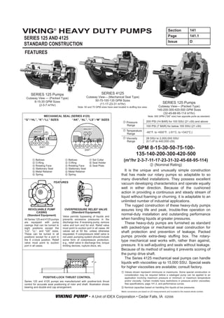 VIKING® HEAVY DUTY PUMPS                                                                                                                  Section                141
                                                                                                                                          Page                   141.1
SERIES 125 AND 4125
                                                                                                                                          Issue                  D
STANDARD CONSTRUCTION
FEATURES




     SERIES 125 Pumps                                                 SERIES 4125
 Cutaway View — (Packed Type)                            Cutaway View— (Mechanical Seal Type)
      8-15-30 GPM Sizes                                        50-75-100-135 GPM Sizes
                                                                  (11-17-23-31 m³/hr)                                               SERIES 125 Pumps
         (2-3-7 m³/hr)                                                                                                         Cutaway View— (Packed Type)
                                                Note: 50 and 75 GPM sizes have seal located in stuffing box area.
                                                                                                                              140-200-300-420-500 GPM Sizes
                                                                                                                                  (32-45-68-95-114 m³/hr)
              MECHANICAL SEAL (SERIES 4125)                                                                         Note: 500 GPM (“QS” size) has opposite ports as standard.
“G”-“HL”, “K”-“LL” SIZES       “AK”, “AL”, “LS”-“M” SIZES
                                                                                             Pressure             200 PSI (14 BAR) for 100 SSU (21 cSt) and above
                                                                                             Range                100 PSI (7 BAR) for below 100 SSU (21 cSt)
                                                     BRACKET
        BRACKET                                                                              Temperature
                                                                                                                  -60°F. to +650°F. (-51°C. to +343°C.)
                                                                                             Range
                      ROTOR                                                                  Viscosity            28 SSU to 2,000,000 SSU
                                                                                             Range                (0.1 cP to 440,000 cSt)

             SHAFT
                                                      SHAFT
                                                                                                       GPM 8-15-30-50-75-100-
                                                                                                       135-140-200-300-420-500
          Bellows
          O-Ring
                                       Bellows
                                       O-Ring
                                                               Set Collar
                                                               Seal Holder
                                                                                          (m³/hr 2-3-7-11-17-23-31-32-45-68-95-114)
          Rotating Face                Rotating Face           Seal Plate                                      (Nominal Rating)
          Stationary Seat              Stationary Seat
          Metal Retainer               Metal Retainer                                      It is the unique and unusually simple construction
          Spring                       Spring                                           that has made our rotary pumps so adaptable to so
                                                                                        many diversified installations. They possess excellent
                            FEATURES
                                                                                        vacuum developing characteristics and operate equally
                                                                                        well in either direction. Because of the cushioned
                                                                                        action in providing a continuous and steady stream of
                                                                                        liquid without foaming or churning, it is adaptable to an
                                                                                        unlimited number of industrial applications.
                                                                                           The rugged construction of these heavy-duty pumps
   REVOLVABLE PUMP                  OVERPRESSURE RELIEF VALVE                           assures long life and peak, trouble-free operation on
        CASING                          (Standard Equipment)
  (Standard Equipment)                                                                  normal-duty installation and outstanding performance
                                  Valve permits bypassing of liquids and
All Series 125 and 4125 pumps     prevents excessive pressures in the                   when handling liquids at greater pressures.
are equipped with pump            discharge line. If reversing pump, remove                These heavy-duty pumps are furnished as standard
casings that can be turned to     valve and turn end for end. Relief valve
eight positions except the        must point to suction port in all cases. All          with packed-type or mechanical seal construction for
“LQ”, “LL”, and “QS” sizes.       valves set at 50 lbs. unless otherwise                shaft protection and prevention of leakage. Packed
These can be turned in all        requested. If overpressure relief valve is
positions except for a port in    not used, pumping system should include               pumps provide extra-deep stuffing box. The rotary-
the 6 o’clock position. Relief    some form of overpressure protection,                 type mechanical seal works with, rather than against,
valve must point to suction       e.g., relief valve in discharge line, torque
port in all cases.                limiting devices, rupture discs, etc.                 pressure. It is self-adjusting and seals without leakage.
                                                                                        Because of its method of sealing it prevents scoring of
                                                                                        the pump drive shaft.
                                                                                           The Series 4125 mechanical seal pumps can handle
                                                                                        liquids with viscosities up to 15,000 SSU. Special seals
                                                                                        for higher viscosities are available; consult factory.
                                                                                           Values shown represent minimums or maximums. Some special construction or
                                                                                           consideration may be required before a cataloged pump can be applied to an
                  POSITIVE-LOCK THRUST CONTROL                                             application involving maximum pressure or minimum or maximum temperature
Series 125 and 4125 pumps are manufactured with positive-lock thrust                       and/or viscosity. Certain models have restrictions in pressure and/or viscosities.
control for accurate axial positioning of rotor and shaft. Illustration shows              See specifications, page 141.2, and performance curves.
bearing and double end cap arrangement.                                                    Nominal capacities based on handling thin liquids at low pressures.
                                                                                        Metric conversions are based on US measurements and rounded to the nearest whole number.

                            VIKING PUMP • A Unit of IDEX Corporation • Cedar Falls, IA                                                ©2006
 