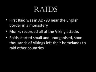 Raids
• First Raid was in AD793 near the English
border in a monastery
• Monks recorded all of the Viking attacks
• Raids started small and unorganised, soon
thousands of Vikings left their homelands to
raid other countries
 