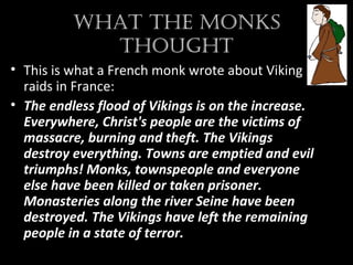 What the MonkS
thought
• This is what a French monk wrote about Viking
raids in France:
• The endless flood of Vikings is on the increase.
Everywhere, Christ's people are the victims of
massacre, burning and theft. The Vikings
destroy everything. Towns are emptied and evil
triumphs! Monks, townspeople and everyone
else have been killed or taken prisoner.
Monasteries along the river Seine have been
destroyed. The Vikings have left the remaining
people in a state of terror.
 