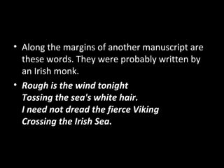 • Along the margins of another manuscript are
these words. They were probably written by
an Irish monk.
• Rough is the wind tonight
Tossing the sea's white hair.
I need not dread the fierce Viking
Crossing the Irish Sea.
 