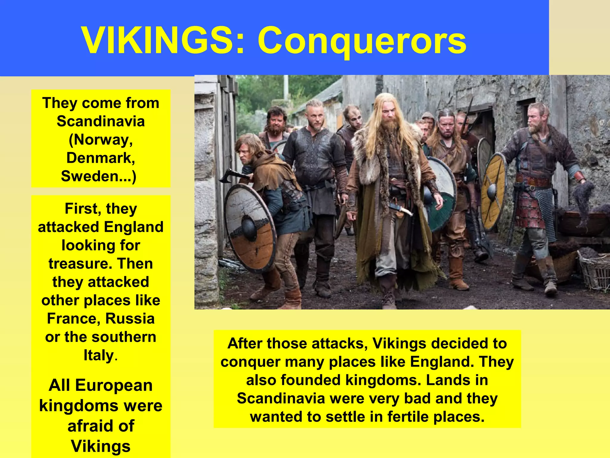 VIKINGS: Conquerors 
They come from 
Scandinavia 
(Norway, 
Denmark, 
Sweden...) 
First, they 
attacked England 
looking for 
treasure. Then 
they attacked 
other places like 
France, Russia 
or the southern 
Italy. 
All European 
kingdoms were 
afraid of 
Vikings 
After those attacks, Vikings decided to 
conquer many places like England. They 
also founded kingdoms. Lands in 
Scandinavia were very bad and they 
wanted to settle in fertile places. 
 