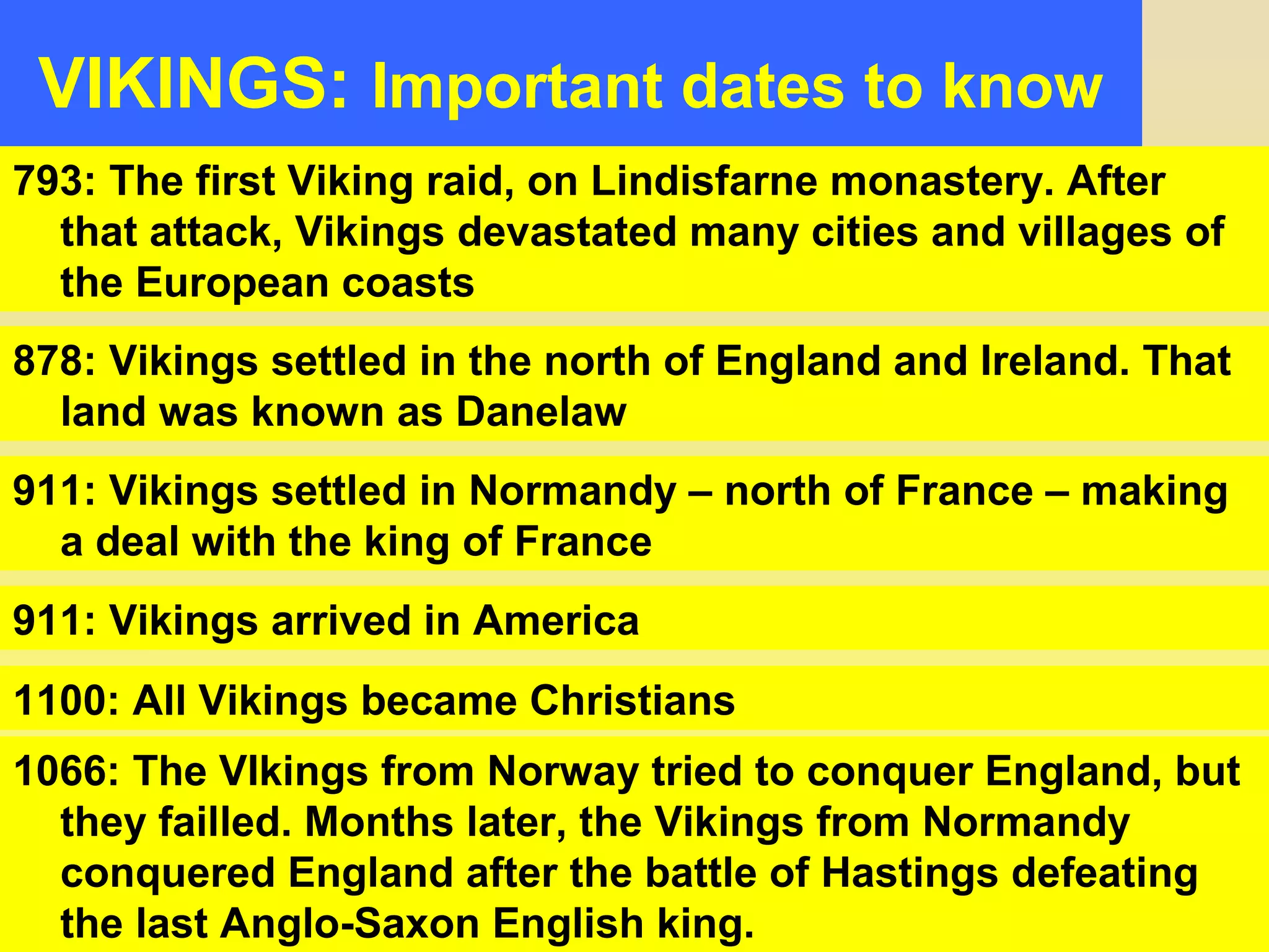 VIKINGS: Important dates to know 
793: The first Viking raid, on Lindisfarne monastery. After 
that attack, Vikings devastated many cities and villages of 
the European coasts 
878: Vikings settled in the north of England and Ireland. That 
land was known as Danelaw 
911: Vikings settled in Normandy – north of France – making 
a deal with the king of France 
911: Vikings arrived in America 
1100: All Vikings became Christians 
1066: The VIkings from Norway tried to conquer England, but 
they failled. Months later, the Vikings from Normandy 
conquered England after the battle of Hastings defeating 
the last Anglo-Saxon English king. 
 