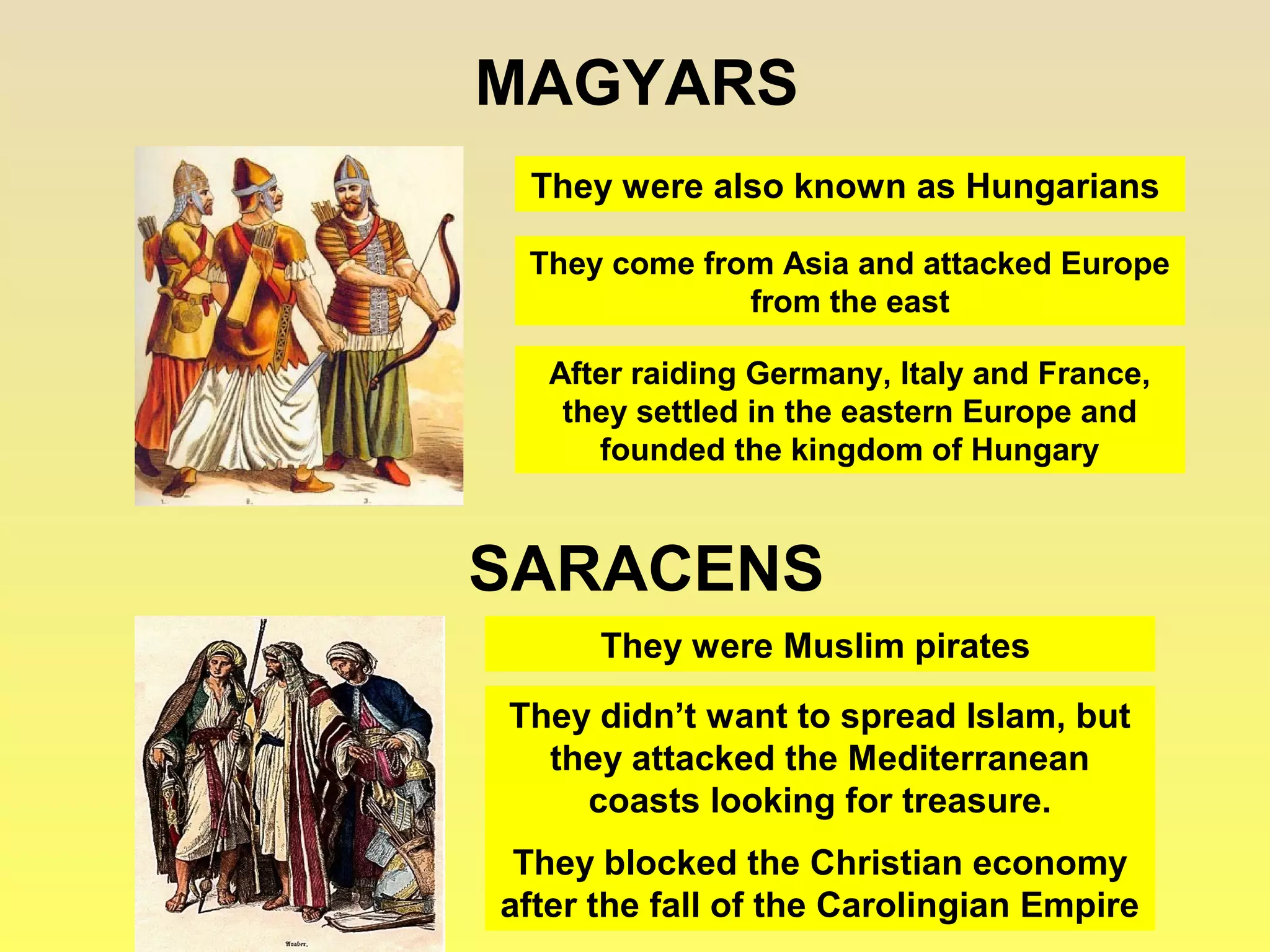 MAGYARS 
They were also known as Hungarians 
They come from Asia and attacked Europe 
from the east 
After raiding Germany, Italy and France, 
they settled in the eastern Europe and 
founded the kingdom of Hungary 
SARACENS 
They were Muslim pirates 
They didn’t want to spread Islam, but 
they attacked the Mediterranean 
coasts looking for treasure. 
They blocked the Christian economy 
after the fall of the Carolingian Empire 
 