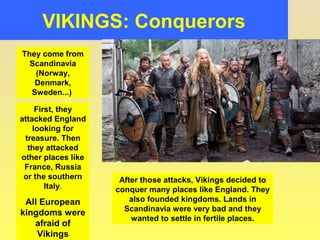 VIKINGS: Conquerors 
They come from 
Scandinavia 
(Norway, 
Denmark, 
Sweden...) 
First, they 
attacked England 
looking for 
treasure. Then 
they attacked 
other places like 
France, Russia 
or the southern 
Italy. 
All European 
kingdoms were 
afraid of 
Vikings 
After those attacks, Vikings decided to 
conquer many places like England. They 
also founded kingdoms. Lands in 
Scandinavia were very bad and they 
wanted to settle in fertile places. 
 