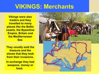 VIKINGS: Merchants 
Vikings were also 
traders and they 
travelled to many 
places like the Baltic 
coasts, the Byzantine 
Empire, Britain and 
the Mediterranean 
Sea 
They usually sold the 
treasure and the 
slaves that they took 
from their invasions. 
In exchange they had 
weapons, money or 
food. 
 