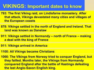 VIKINGS: Important dates to know 
793: The first Viking raid, on Lindisfarne monastery. After 
that attack, Vikings devastated many cities and villages of 
the European coasts 
878: Vikings settled in the north of England and Ireland. That 
land was known as Danelaw 
911: Vikings settled in Normandy – north of France – making 
a deal with the king of France 
911: Vikings arrived in America 
1100: All Vikings became Christians 
1066: The VIkings from Norway tried to conquer England, but 
they failled. Months later, the Vikings from Normandy 
conquered England after the battle of Hastings defeating 
the last Anglo-Saxon English king. 
 