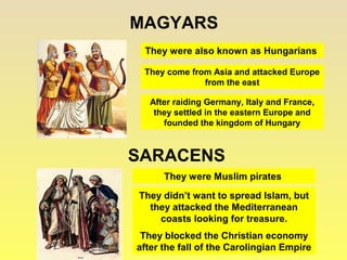 MAGYARS 
They were also known as Hungarians 
They come from Asia and attacked Europe 
from the east 
After raiding Germany, Italy and France, 
they settled in the eastern Europe and 
founded the kingdom of Hungary 
SARACENS 
They were Muslim pirates 
They didn’t want to spread Islam, but 
they attacked the Mediterranean 
coasts looking for treasure. 
They blocked the Christian economy 
after the fall of the Carolingian Empire 
 