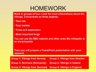 HOMEWORK 
Work in groups of four. Look for more informations about the 
Vikings. Concentrate on three aspects: 
• Their life 
• Their beliefs 
• Trade and exploration 
• Most important kings 
You can use the BBC website and other ones like wikipedia or 
an encyclopedia 
Then you will prepare a PowerPoint presentation with your 
research 
Group 1: Vikings from Norway Group 2: Vikings from Sweden 
Group 3: Normans (Normandy) Group 4: Vikings in Iceland 
Group 5: Vikings from Denmark Group 6: Vikings in England 
