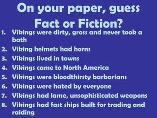 On your paper, guess
Fact or Fiction?
1. Vikings were dirty, gross and never took a
bath
2. Viking helmets had horns
3. Vikings lived in towns
4. Vikings came to North America
5. Vikings were bloodthirsty barbarians
6. Vikings were hated by everyone
7. Vikings had lame, unsophisticated weapons
8. Vikings had fast ships built for trading and
raiding
 