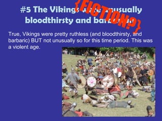 #5 The Vikings were unusually
bloodthirsty and barbarian
{FICTION?}True, Vikings were pretty ruthless (and bloodthirsty, and
barbaric) BUT not unusually so for this time period. This was
a violent age.
 