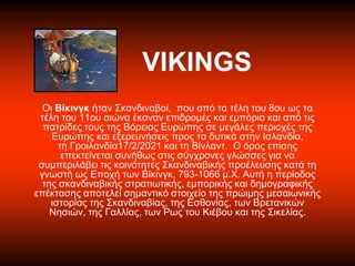 VIKINGS
Οι Βίκινγκ ήταν Σκανδιναβοί, που από τα τέλη του 8ου ως τα
τέλη του 11ου αιώνα έκαναν επιδρομές και εμπόριο και από τις
πατρίδες τους της Βόρειας Ευρώπης σε μεγάλες περιοχές της
Ευρώπης και εξερευνήσεις προς τα δυτικά στην Ισλανδία,
τη Γροιλανδία17/2/2021 και τη Βίνλαντ. Ο όρος επίσης
επεκτείνεται συνήθως στις σύγχρονες γλώσσες για να
συμπεριλάβει τις κοινότητες Σκανδιναβικής προέλευσης κατά τη
γνωστή ως Εποχή των Βίκινγκ, 793-1066 μ.Χ. Αυτή η περίοδος
της σκανδιναβικής στρατιωτικής, εμπορικής και δημογραφικής
επέκτασης αποτελεί σημαντικό στοιχείο της πρώιμης μεσαιωνικής
ιστορίας της Σκανδιναβίας, της Εσθονίας, των Βρετανικών
Νησιών, της Γαλλίας, των Ρως του Κιέβου και της Σικελίας.
 