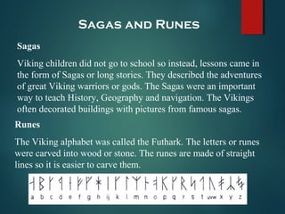 Sagas and Runes
Sagas
Viking children did not go to school so instead, lessons came in
the form of Sagas or long stories. They described the adventures
of great Viking warriors or gods. The Sagas were an important
way to teach History, Geography and navigation. The Vikings
often decorated buildings with pictures from famous sagas.
Runes
The Viking alphabet was called the Futhark. The letters or runes
were carved into wood or stone. The runes are made of straight
lines so it is easier to carve them.
 