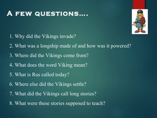 A few questions….
1. Why did the Vikings invade?
2. What was a longship made of and how was it powered?
3. Where did the Vikings come from?
4. What does the word Viking mean?
5. What is Rus called today?
6. Where else did the Vikings settle?
7. What did the Vikings call long stories?
8. What were these stories supposed to teach?
 