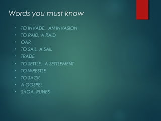 Words you must know
• TO INVADE, AN INVASION
• TO RAID, A RAID
• OAR
• TO SAIL, A SAIL
• TRADE
• TO SETTLE, A SETTLEMENT
• TO WRESTLE
• TO SACK
• A GOSPEL
• SAGA, RUNES
 