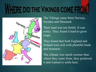 The Vikings came from Norway,
Sweden and Denmark.
Their land was not fertile. It was
rocky. They found it hard to grow
crops.
They found that both England and
Ireland were rich with plentiful lands
and treasures.
The climate was much warmer than
where they came from, they preferred
it and wanted to settle here.
 