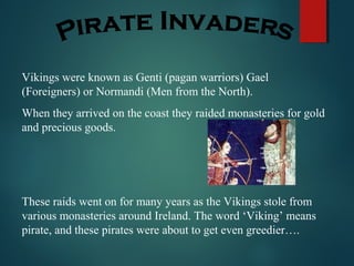 Vikings were known as Genti (pagan warriors) Gael
(Foreigners) or Normandi (Men from the North).
When they arrived on the coast they raided monasteries for gold
and precious goods.
These raids went on for many years as the Vikings stole from
various monasteries around Ireland. The word ‘Viking’ means
pirate, and these pirates were about to get even greedier….
 