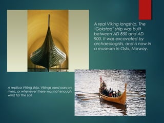 A real Viking longship. The
‘Gokstad’ ship was built
between AD 850 and AD
900. It was excavated by
archaeologists, and is now in
a museum in Oslo, Norway.
A replica Viking ship. Vikings used oars on
rivers, or whenever there was not enough
wind for the sail.
 
