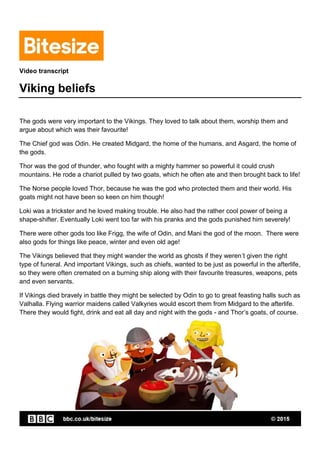 Video transcript
Viking beliefs
The gods were very important to the Vikings. They loved to talk about them, worship them and
argue about which was their favourite!
The Chief god was Odin. He created Midgard, the home of the humans, and Asgard, the home of
the gods.
Thor was the god of thunder, who fought with a mighty hammer so powerful it could crush
mountains. He rode a chariot pulled by two goats, which he often ate and then brought back to life!
The Norse people loved Thor, because he was the god who protected them and their world. His
goats might not have been so keen on him though!
Loki was a trickster and he loved making trouble. He also had the rather cool power of being a
shape-shifter. Eventually Loki went too far with his pranks and the gods punished him severely!
There were other gods too like Frigg, the wife of Odin, and Mani the god of the moon. There were
also gods for things like peace, winter and even old age!
The Vikings believed that they might wander the world as ghosts if they weren’t given the right
type of funeral. And important Vikings, such as chiefs, wanted to be just as powerful in the afterlife,
so they were often cremated on a burning ship along with their favourite treasures, weapons, pets
and even servants.
If Vikings died bravely in battle they might be selected by Odin to go to great feasting halls such as
Valhalla. Flying warrior maidens called Valkyries would escort them from Midgard to the afterlife.
There they would fight, drink and eat all day and night with the gods - and Thor’s goats, of course.
 