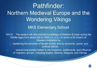S
Pathfinder:
Northern Medieval Europe and the
Wondering Vikings
MKS Elementary School
WHI.9 The student will demonstrate knowledge of Western Europe during the
Middle Ages from about 500 to 1000 A.D. (C.E.) in terms of its impact on
Western civilization by
b) explaining the structure of feudal society and its economic, social, and
political effects;
c) sequencing events related to the invasions, settlements, and influence
of migratory groups, including Angles, Saxons, Magyars, and Vikings.
 
