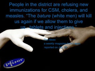 People in the district are refusing new immunizations for CSM, cholera, and measles. “The  bature  (white men) will kill us again if we allow them to give us...tablets and injections,” -The News a weekly magazine from Lagos reported on Jan. 29 