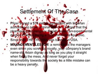 Pfizer signed a $75 million agreement with Nigerian authorities to settle criminal and civil charges that the pharmaceutical company illegally tested an experimental drug on children during a 1996 meningitis epidemic. Since then THE TROVAN was banned in USA. MANAGEMENT LESSON : a reminder to the managers even when you screw up royally, your company's brand name still retain dignity as long as you play it straight when fixing the mess. And never forget your responsibility towards the society as a little mistake can be a heavy penalty. Settlement Of The Case  