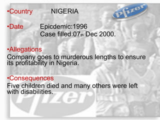Country  NIGERIA Date  Epicdemic:1996  Case filled:07 th  Dec 2000. Allegations   Company goes to murderous lengths to ensure its profitability in Nigeria. Consequences   Five children died and many others were left  with disabilities.  