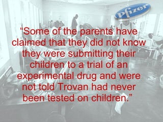 “ Some of the parents have claimed that they did not know they were submitting their children to a trial of an experimental drug and were not told Trovan had never been tested on children.”   