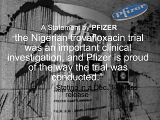 A Statement by  PFIZER “ the Nigerian trovafloxacin trial was an important clinical investigation, and Pfizer is proud of the way the trial was conducted.”   -Stating in a Dec. 17 press release  